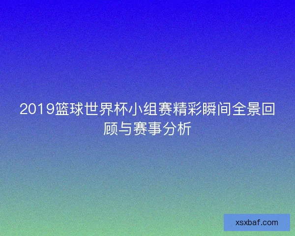 2019篮球世界杯小组赛精彩瞬间全景回顾与赛事分析