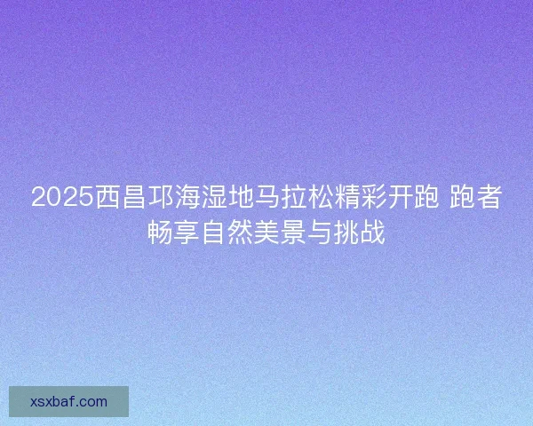 2025西昌邛海湿地马拉松精彩开跑 跑者畅享自然美景与挑战