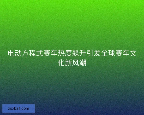 电动方程式赛车热度飙升引发全球赛车文化新风潮