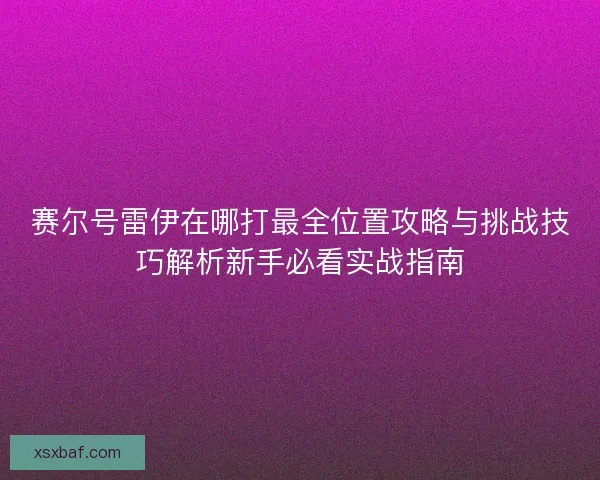 赛尔号雷伊在哪打最全位置攻略与挑战技巧解析新手必看实战指南