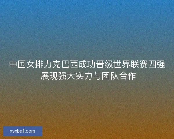 中国女排力克巴西成功晋级世界联赛四强 展现强大实力与团队合作