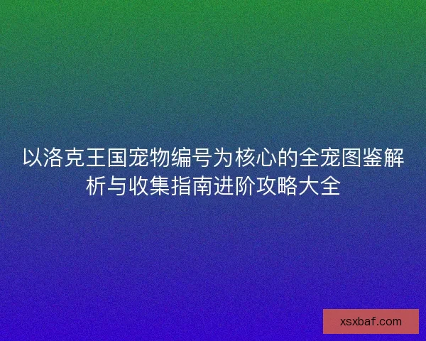 以洛克王国宠物编号为核心的全宠图鉴解析与收集指南进阶攻略大全