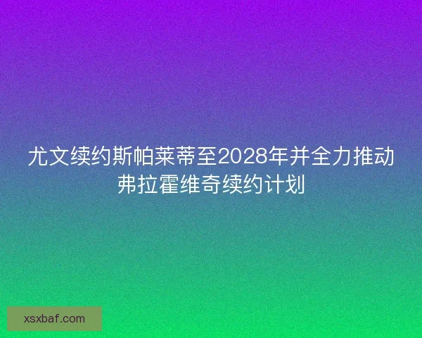 尤文续约斯帕莱蒂至2028年并全力推动弗拉霍维奇续约计划